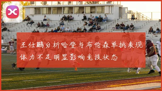 王仕鹏分析哈登与布伦森单挑表现体力不足明显影响竞技状态