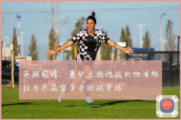英超前瞻：曼联主场迎战利物浦维拉与水晶宫争夺欧战资格