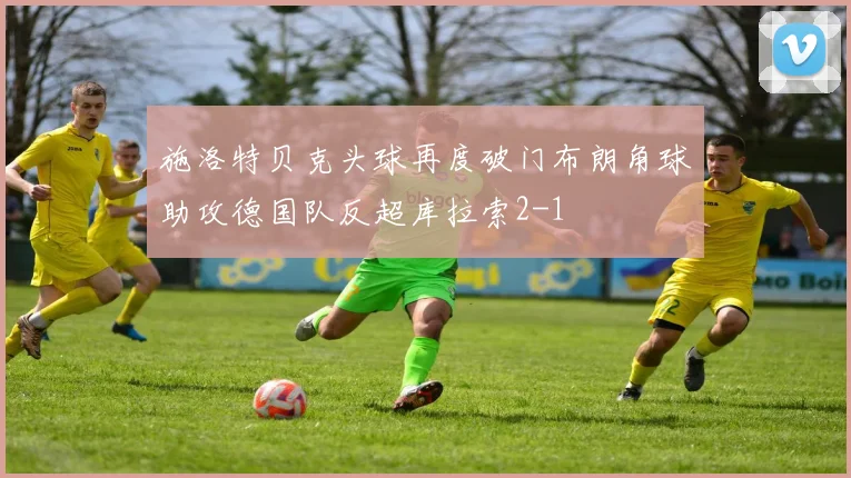 施洛特贝克头球再度破门布朗角球助攻德国队反超库拉索2-1