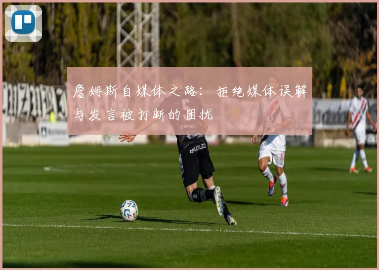 詹姆斯自媒体之路：拒绝媒体误解与发言被打断的困扰