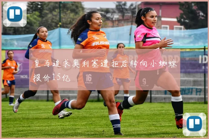 皇马追求奥利塞遭拒后转向小蜘蛛报价15亿