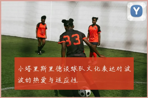 小塔里斯里德谈球队文化表达对波波的热爱与适应性