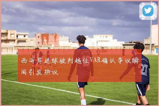 西海岸进球被判越位VAR确认争议瞬间引发热议