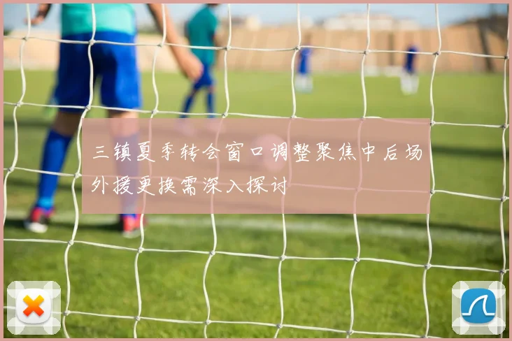 三镇夏季转会窗口调整聚焦中后场外援更换需深入探讨