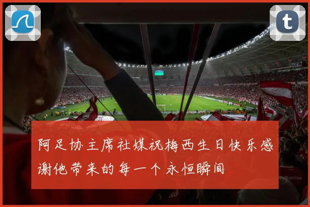 阿足协主席社媒祝梅西生日快乐感谢他带来的每一个永恒瞬间