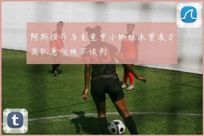 阿斯报导马竞重申小蜘蛛未曾表示离队意向绝不谈判